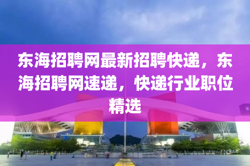 东海招聘网最新招聘快递，东海招聘网速递，快递行业职位精选