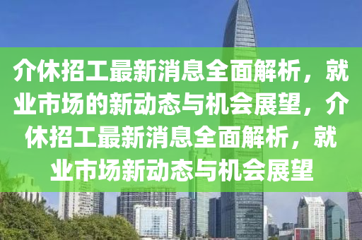 介休招工最新消息全面解析，就业市场的新动态与机会展望，介休招工最新消息全面解析，就业市场新动态与机会展望