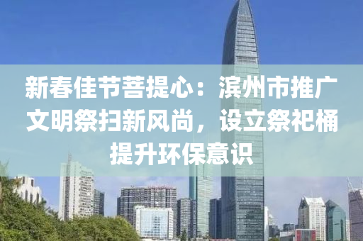 新春佳节菩提心：滨州市推广文明祭扫新风尚，设立祭祀桶提升环保意识
