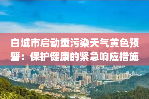 白城市启动重污染天气黄色预警：保护健康的紧急响应措施
