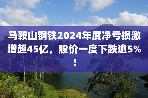 马鞍山钢铁2024年度净亏损激增超45亿，股价一度下跌逾5%！