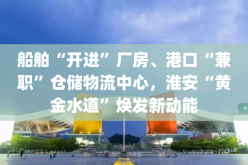 船舶“开进”厂房、港口“兼职”仓储物流中心，淮安“黄金水道”焕发新动能