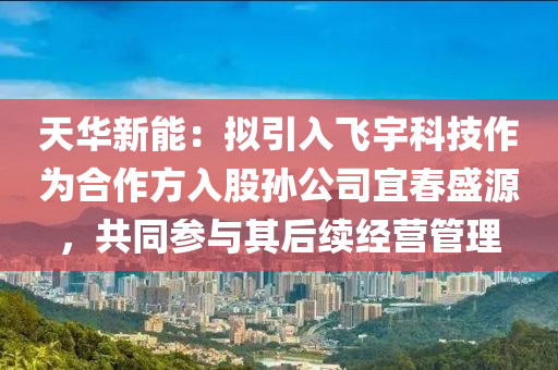 天华新能：拟引入飞宇科技作为合作方入股孙公司宜春盛源，共同参与其后续经营管理