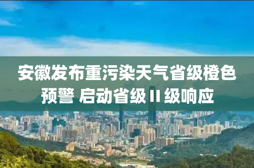 安徽发布重污染天气省级橙色预警 启动省级Ⅱ级响应