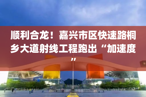 顺利合龙！嘉兴市区快速路桐乡大道射线工程跑出“加速度”