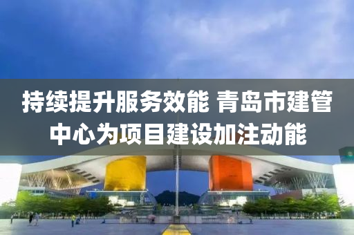 持续提升服务效能 青岛市建管中心为项目建设加注动能