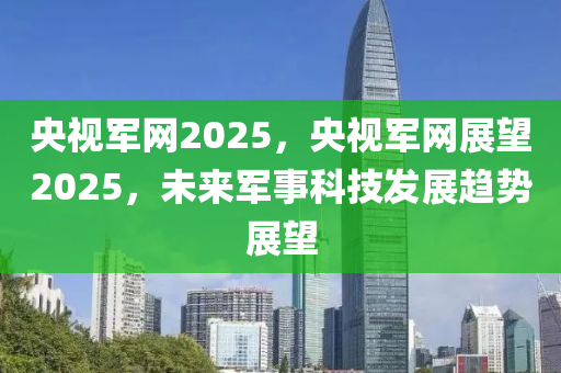 央视军网2025，央视军网展望2025，未来军事科技发展趋势展望