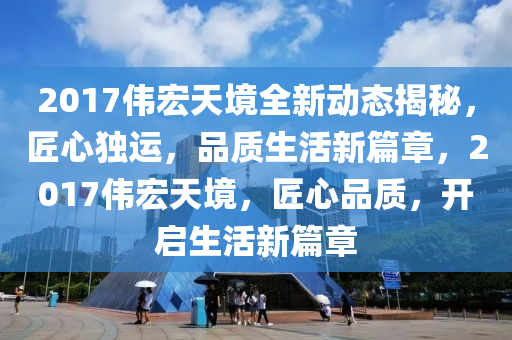 2017伟宏天境全新动态揭秘，匠心独运，品质生活新篇章，2017伟宏天境，匠心品质，开启生活新篇章