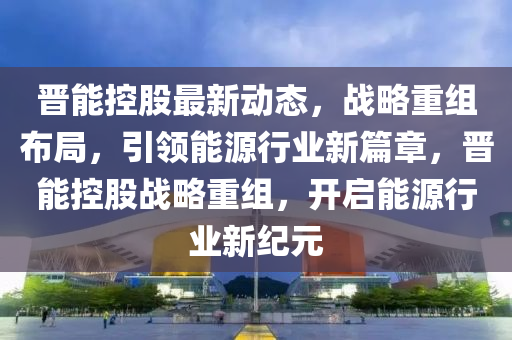 晋能控股最新动态，战略重组布局，引领能源行业新篇章，晋能控股战略重组，开启能源行业新纪元
