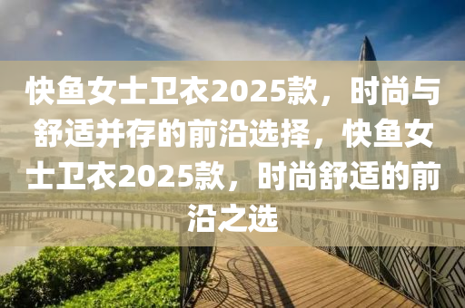 快鱼女士卫衣2025款，时尚与舒适并存的前沿选择，快鱼女士卫衣2025款，时尚舒适的前沿之选