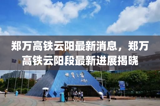 郑万高铁云阳最新消息，郑万高铁云阳段最新进展揭晓