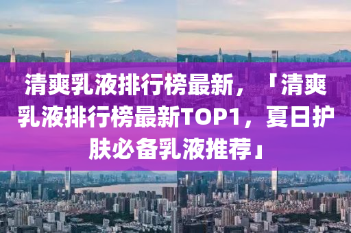 清爽乳液排行榜最新，「清爽乳液排行榜最新TOP1，夏日护肤必备乳液推荐」
