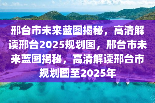 邢台市未来蓝图揭秘，高清解读邢台2025规划图，邢台市未来蓝图揭秘，高清解读邢台市规划图至2025年