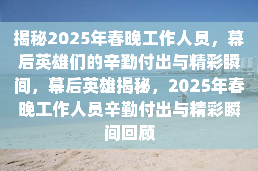 揭秘2025年春晚工作人员，幕后英雄们的辛勤付出与精彩瞬间，幕后英雄揭秘，2025年春晚工作人员辛勤付出与精彩瞬间回顾