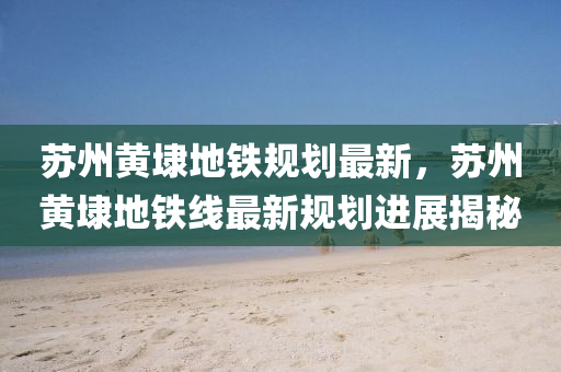 苏州黄埭地铁规划最新，苏州黄埭地铁线最新规划进展揭秘