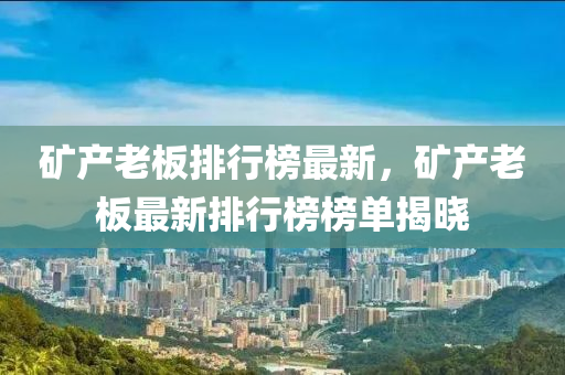 矿产老板排行榜最新，矿产老板最新排行榜榜单揭晓