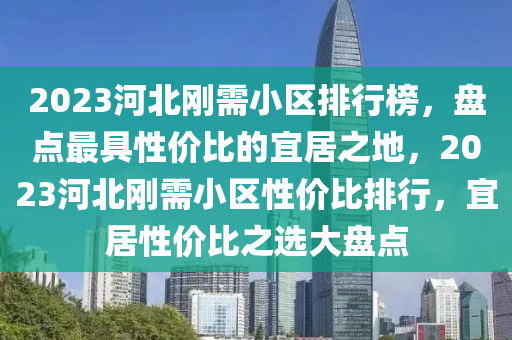 2023河北刚需小区排行榜，盘点最具性价比的宜居之地，2023河北刚需小区性价比排行，宜居性价比之选大盘点