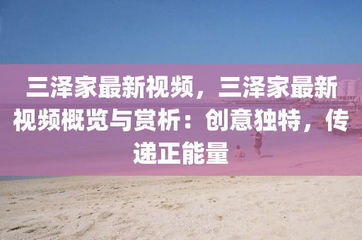 三泽家最新视频，三泽家最新视频概览与赏析：创意独特，传递正能量