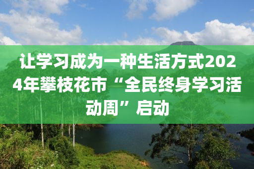 让学习成为一种生活方式2024年攀枝花市“全民终身学习活动周”启动