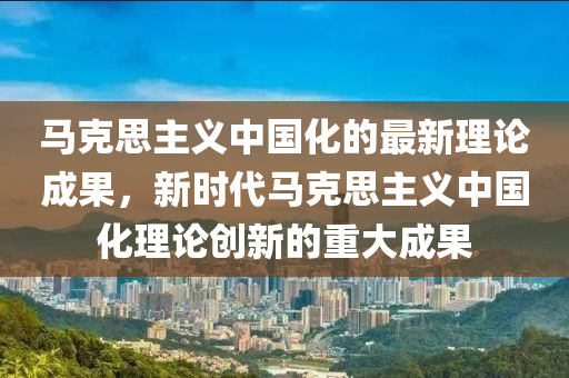 马克思主义中国化的最新理论成果，新时代马克思主义中国化理论创新的重大成果