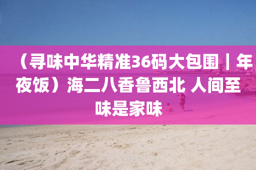 （寻味中华精准36码大包围｜年夜饭）海二八香鲁西北 人间至味是家味