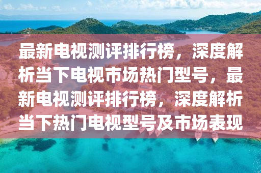 最新电视测评排行榜，深度解析当下电视市场热门型号，最新电视测评排行榜，深度解析当下热门电视型号及市场表现