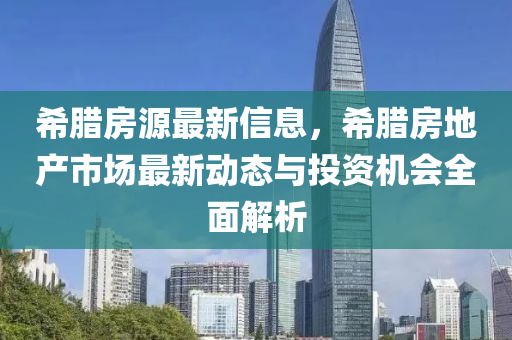 希腊房源最新信息，希腊房地产市场最新动态与投资机会全面解析