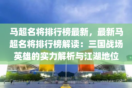 马超名将排行榜最新，最新马超名将排行榜解读：三国战场英雄的实力解析与江湖地位