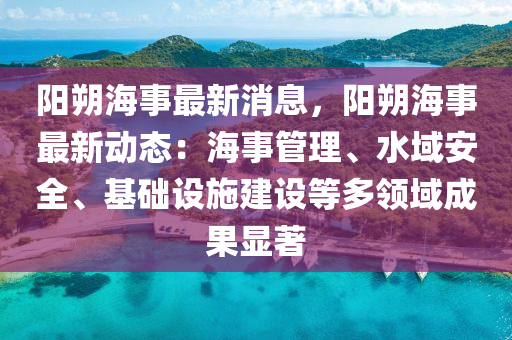 阳朔海事最新消息，阳朔海事最新动态：海事管理、水域安全、基础设施建设等多领域成果显著