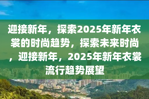 迎接新年，探索2025年新年衣裳的时尚趋势，探索未来时尚，迎接新年，2025年新年衣裳流行趋势展望