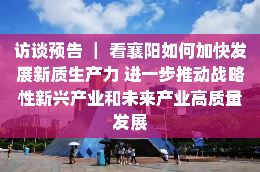访谈预告 ｜ 看襄阳如何加快发展新质生产力 进一步推动战略性新兴产业和未来产业高质量发展