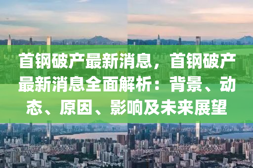 首钢破产最新消息，首钢破产最新消息全面解析：背景、动态、原因、影响及未来展望