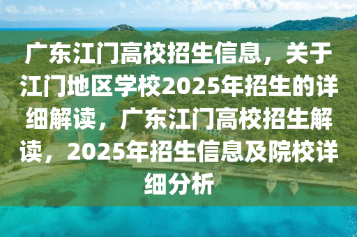 广东江门高校招生信息，关于江门地区学校2025年招生的详细解读，广东江门高校招生解读，2025年招生信息及院校详细分析