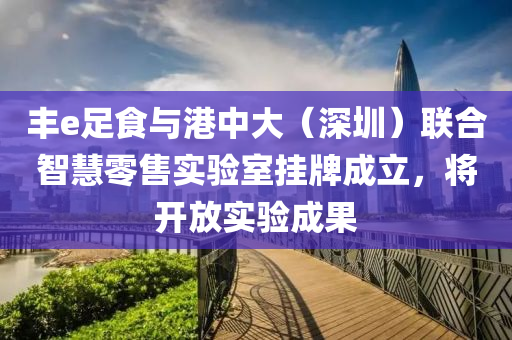 丰e足食与港中大（深圳）联合智慧零售实验室挂牌成立，将开放实验成果