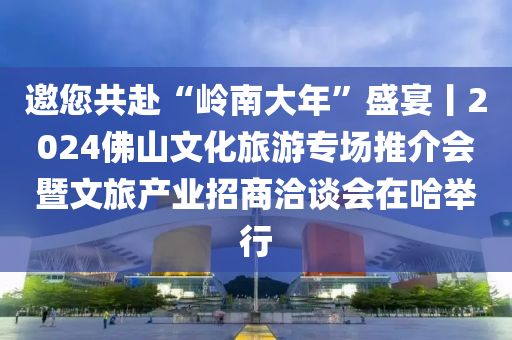 邀您共赴“岭南大年”盛宴丨2024佛山文化旅游专场推介会暨文旅产业招商洽谈会在哈举行