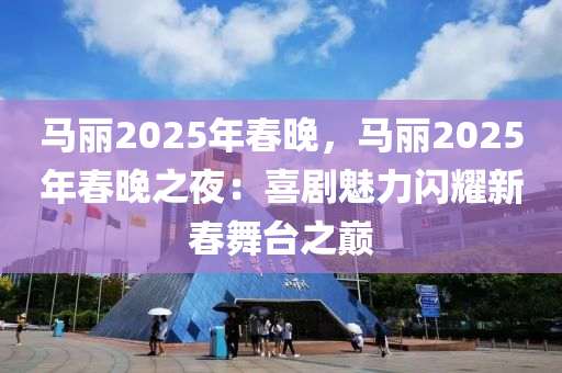 马丽2025年春晚，马丽2025年春晚之夜：喜剧魅力闪耀新春舞台之巅