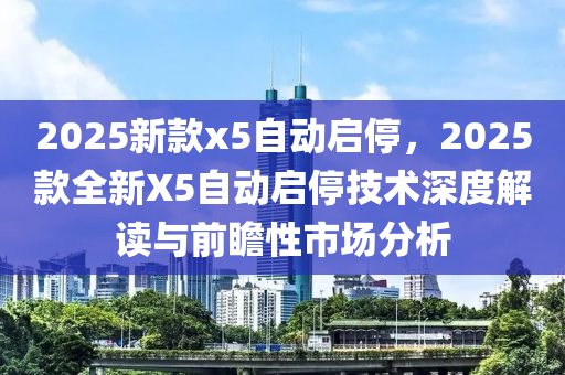 2025新款x5自动启停，2025款全新X5自动启停技术深度解读与前瞻性市场分析