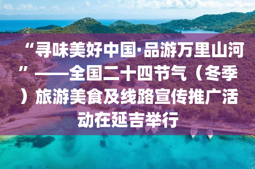 “寻味美好中国·品游万里山河”——全国二十四节气（冬季）旅游美食及线路宣传推广活动在延吉举行