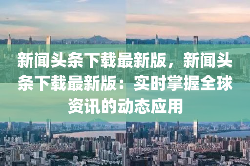新闻头条下载最新版，新闻头条下载最新版：实时掌握全球资讯的动态应用