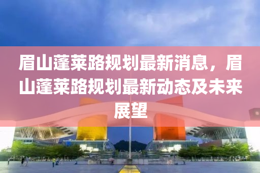 眉山蓬莱路规划最新消息，眉山蓬莱路规划最新动态及未来展望