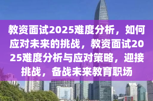 教资面试2025难度分析，如何应对未来的挑战，教资面试2025难度分析与应对策略，迎接挑战，备战未来教育职场