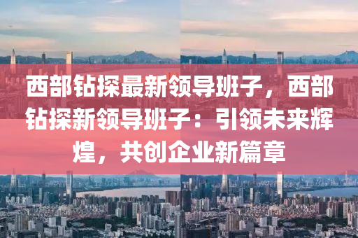 西部钻探最新领导班子，西部钻探新领导班子：引领未来辉煌，共创企业新篇章