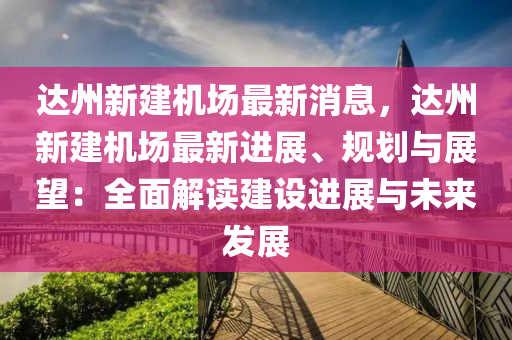 达州新建机场最新消息，达州新建机场最新进展、规划与展望：全面解读建设进展与未来发展