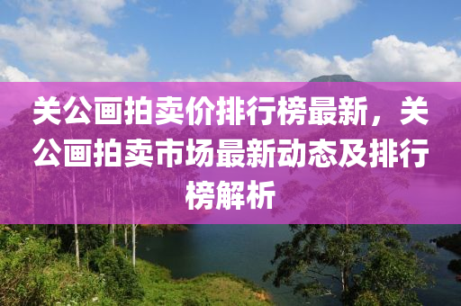 关公画拍卖价排行榜最新，关公画拍卖市场最新动态及排行榜解析
