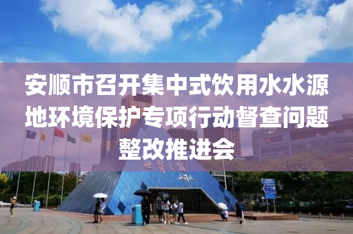 安顺市召开集中式饮用水水源地环境保护专项行动督查问题整改推进会
