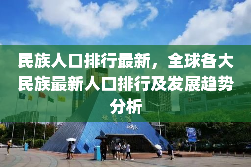 民族人口排行最新，全球各大民族最新人口排行及发展趋势分析