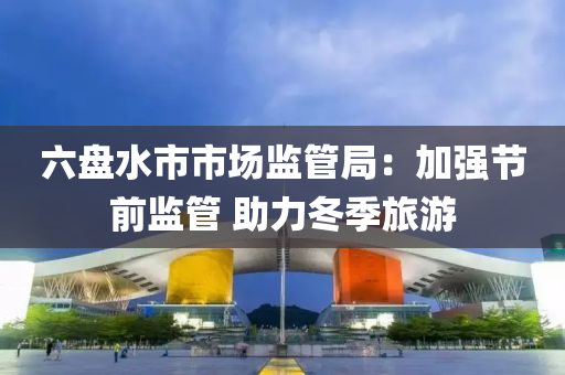 六盘水市市场监管局：加强节前监管 助力冬季旅游