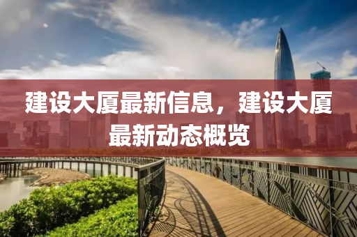 建设大厦最新信息，建设大厦最新动态概览