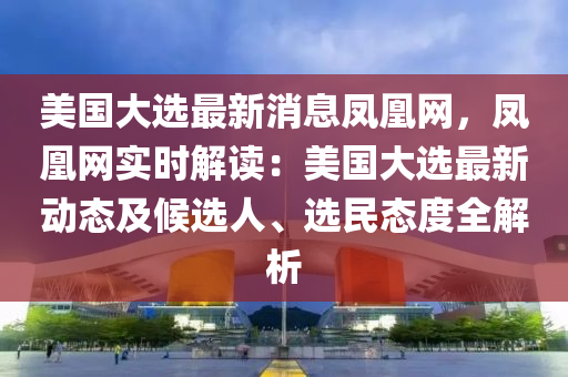 美国大选最新消息凤凰网，凤凰网实时解读：美国大选最新动态及候选人、选民态度全解析