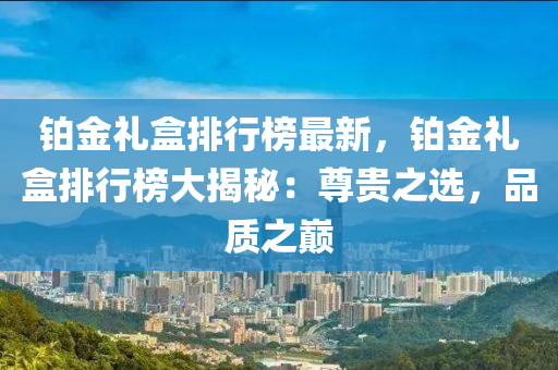 铂金礼盒排行榜最新，铂金礼盒排行榜大揭秘：尊贵之选，品质之巅